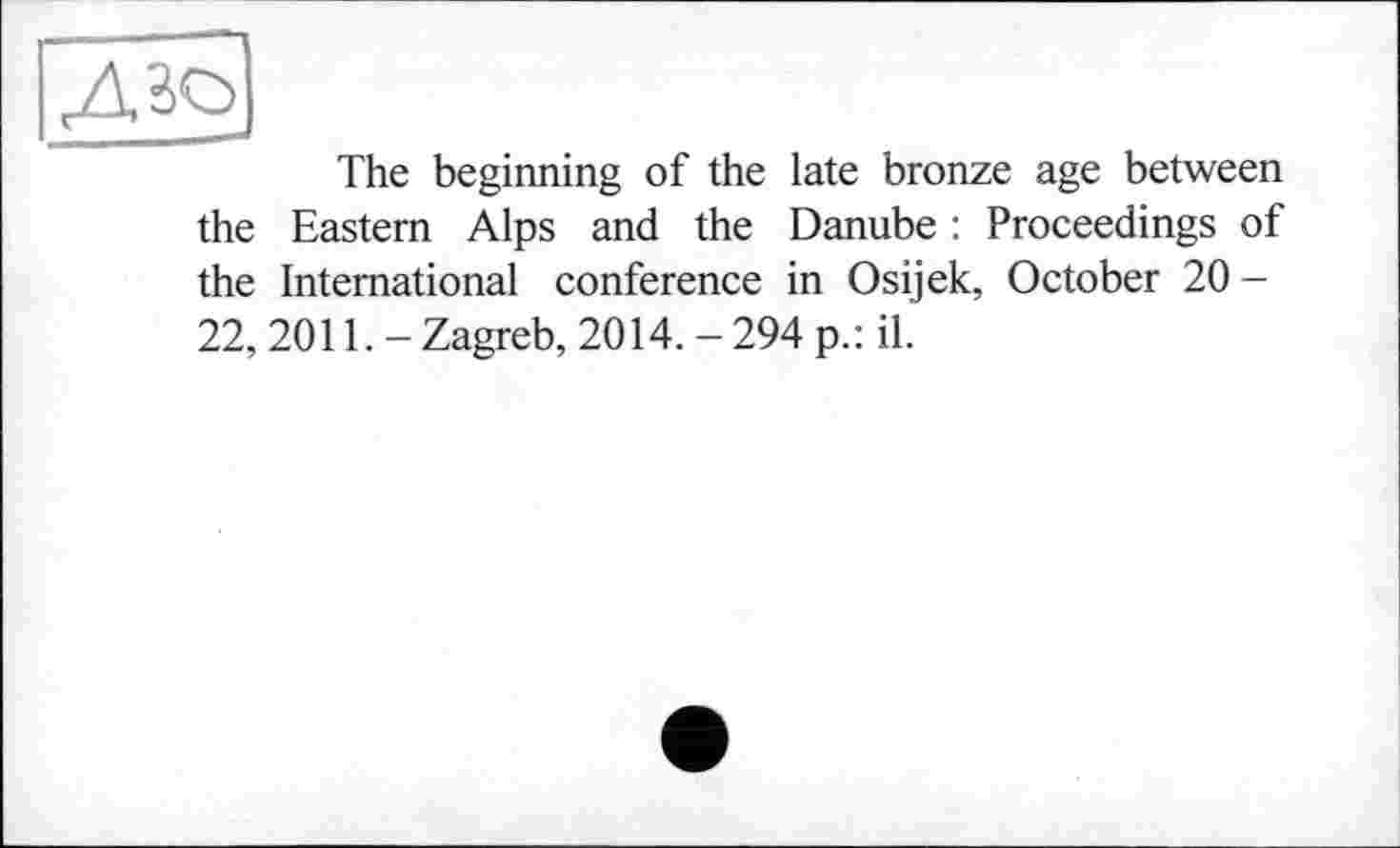 ﻿The beginning of the late bronze age between the Eastern Alps and the Danube : Proceedings of the International conference in Osijek, October 20 -22, 2011. - Zagreb, 2014. - 294 p.: il.